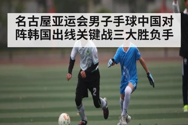 名古屋亚运会男子手球中国对阵韩国出线关键战三大胜负手