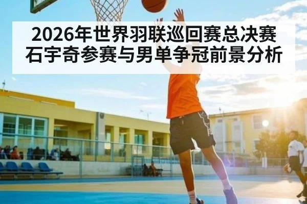 2026年世界羽联巡回赛总决赛石宇奇参赛与男单争冠前景分析