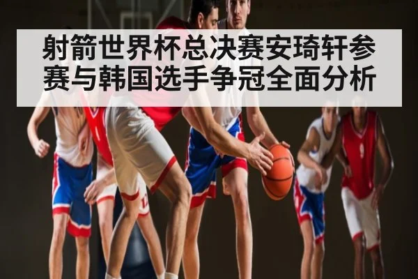 射箭世界杯总决赛安琦轩参赛与韩国选手争冠全面分析